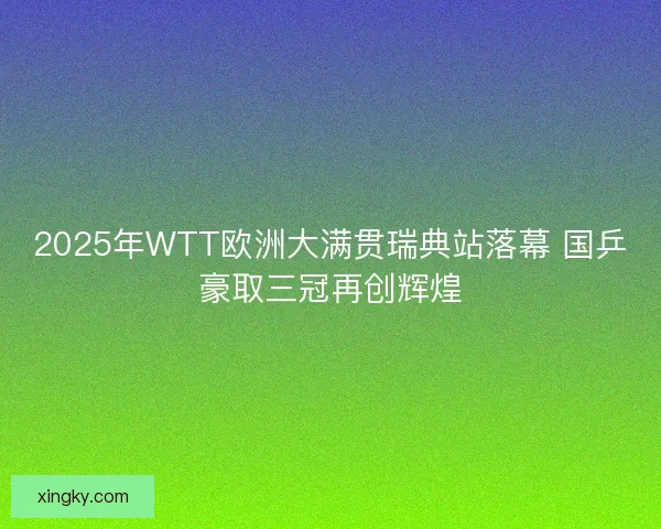 2025年WTT欧洲大满贯瑞典站落幕 国乒豪取三冠再创辉煌