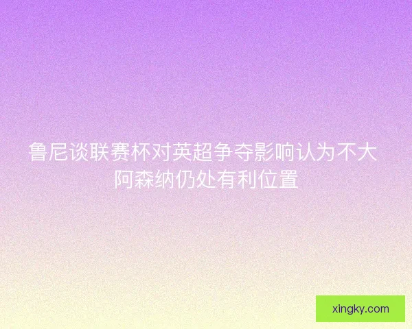 鲁尼谈联赛杯对英超争夺影响认为不大 阿森纳仍处有利位置