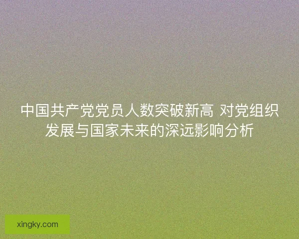 中国共产党党员人数突破新高 对党组织发展与国家未来的深远影响分析