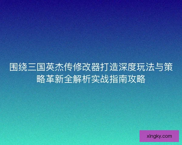 围绕三国英杰传修改器打造深度玩法与策略革新全解析实战指南攻略