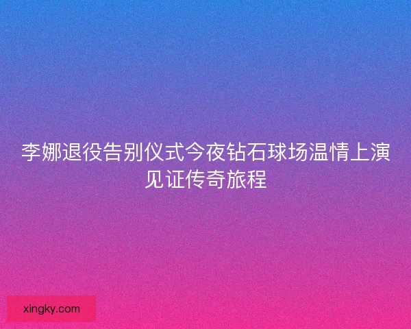 李娜退役告别仪式今夜钻石球场温情上演见证传奇旅程