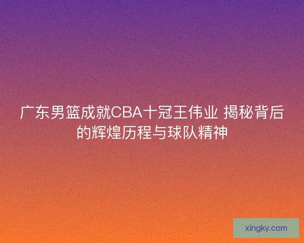 广东男篮成就CBA十冠王伟业 揭秘背后的辉煌历程与球队精神